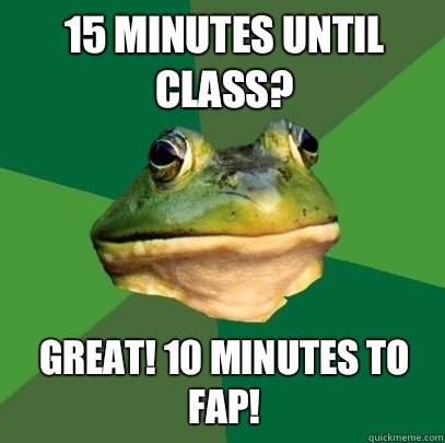 15 minutes until class? Great! 10 minutes to fap!  Foul Bachelor Frog