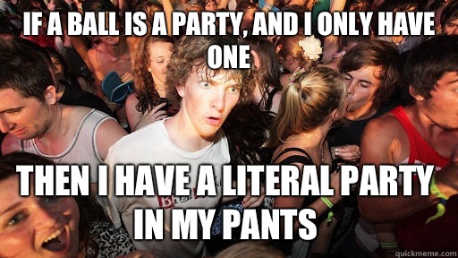If a Ball is a party, and I only have one Then I have a literal party in my pants  Sudden Clarity Clarence