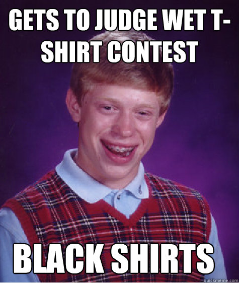 Gets to judge wet t-shirt contest  Black shirts - Gets to judge wet t-shirt contest  Black shirts  Bad Luck Brian