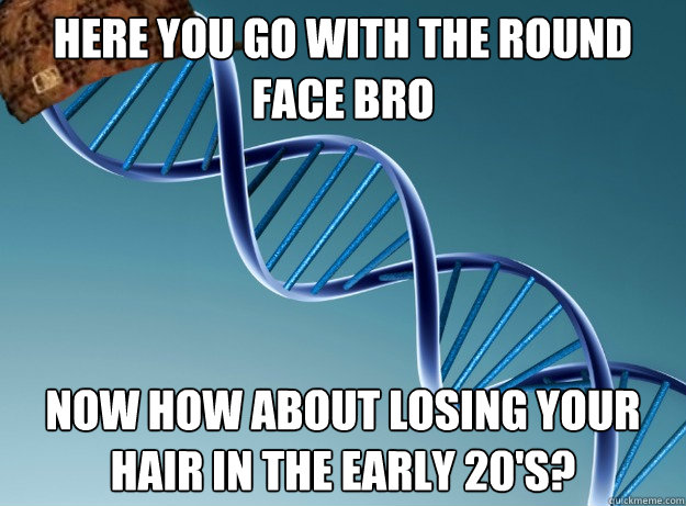 Here you go with the round face bro now how about losing your hair in the early 20's?  Scumbag Genetics