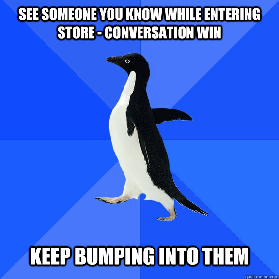 see someone you know while entering store - conversation win   keep bumping into them  Socially Awkward Penguin