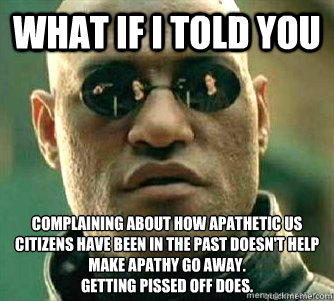 What if I told you  Complaining about how apathetic US citizens have been in the past doesn't help make apathy go away. 
Getting pissed off does.  Matrix Morpheous