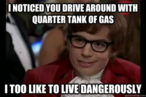 I noticed you drive around with quarter tank of gas i too like to live dangerously  Dangerously - Austin Powers