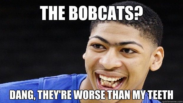 The bobcats? DAng, They're worse than my teeth  