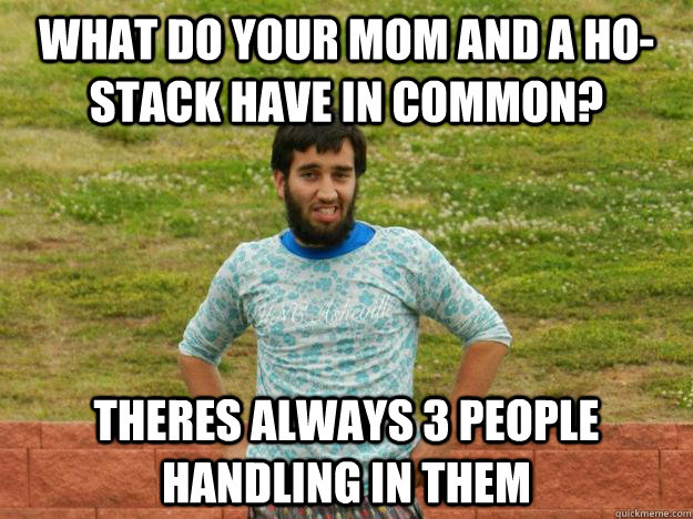 What do your mom and a Ho-stack have in common? Theres always 3 people handling in them  