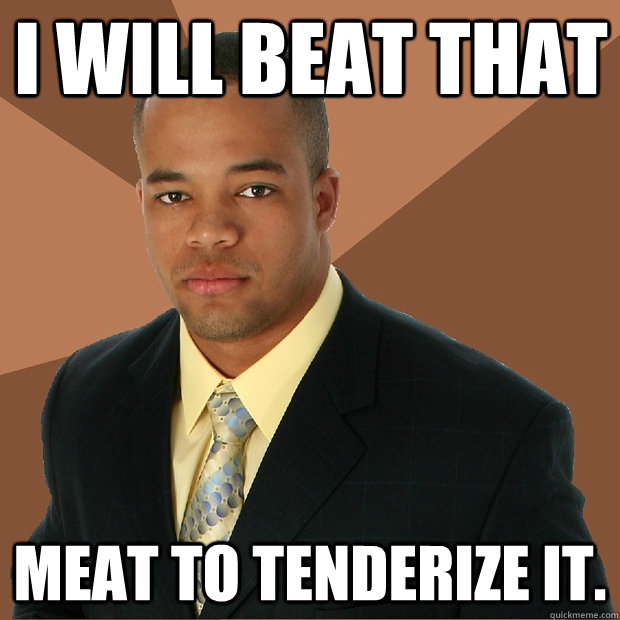 i will beat that meat to tenderize it.  Successful Black Man