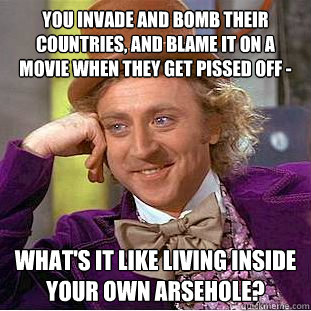You invade and bomb their countries, and blame it on a movie when they get pissed off -  what's it like living inside your own arsehole?  Condescending Wonka