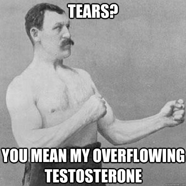 tears? you mean my overflowing testosterone - tears? you mean my overflowing testosterone  overly manly man