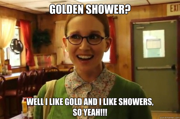 GOLDEN SHOWER? WELL I LIKE GOLD AND I LIKE SHOWERS,
SO YEAH!!!  Sexually Oblivious Female