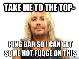 take me to the top- ping bar so i can get some hot fudge on this - take me to the top- ping bar so i can get some hot fudge on this  Fat Vince Neil