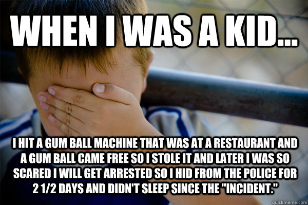 WHEN I WAS A KID... I hit a gum ball machine that was at a restaurant and a gum ball came free so I stole it and later I was so scared I will get arrested so I hid from the police for 2 1/2 days and didn't sleep since the 