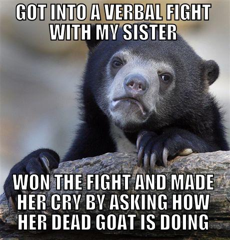 She goat wrecked. - GOT INTO A VERBAL FIGHT WITH MY SISTER WON THE FIGHT AND MADE HER CRY BY ASKING HOW HER DEAD GOAT IS DOING Confession Bear