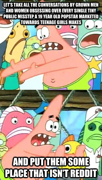let's take all the conversations by grown men and women obsessing over every single tiny public misstep a 19 year old popstar marketed towards teenage girls makes and put them some place that isn't reddit  Push it somewhere else Patrick