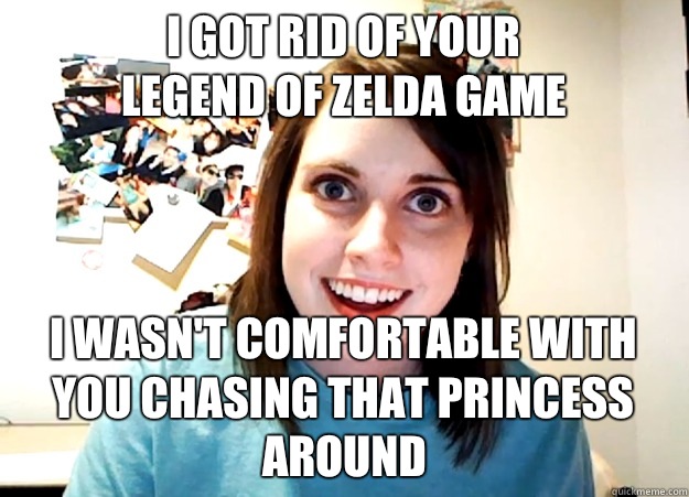 I got rid of your
 Legend of Zelda game I wasn't comfortable with you chasing that princess around   Overly Attached Girlfriend