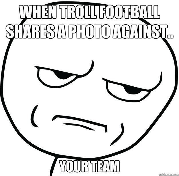 When troll football shares a photo against.. your team  Are you fucking kidding me