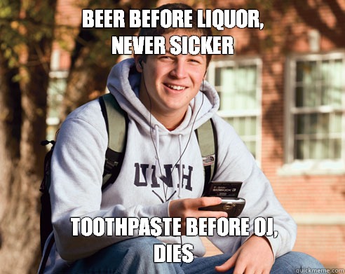 Beer before liquor, 
never sicker Toothpaste before OJ,
dies  College Freshman