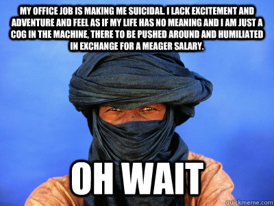 my office job is making me suicidal. i lack excitement and adventure and feel as if my life has no meaning and i am just a cog in the machine, there to be pushed around and humiliated in exchange for a meager salary. oh wait - my office job is making me suicidal. i lack excitement and adventure and feel as if my life has no meaning and i am just a cog in the machine, there to be pushed around and humiliated in exchange for a meager salary. oh wait  Third World Tuareg Problems