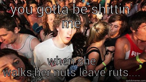 YOU GOTTA BE SHITTIN' ME WHEN SHE WALKS,HER NUTS LEAVE RUTS.... Sudden Clarity Clarence