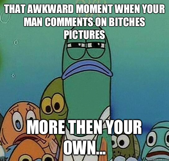 That awkward moment when your man comments on bitches pictures  More then your own...  Serious fish SpongeBob