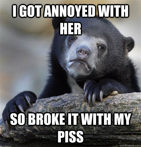 i got annoyed with her so broke it with my piss  Confession Bear