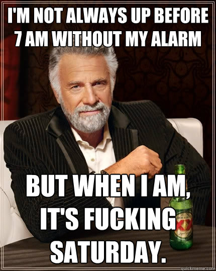 I'm not always up before 7 AM without my alarm But when I am, it's fucking Saturday.  The Most Interesting Man In The World