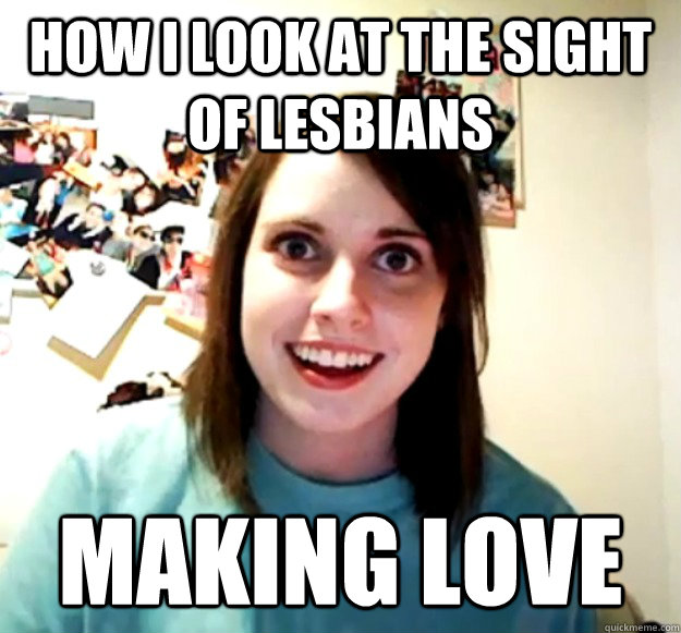 how i look at the sight of lesbians making love  Overly Attached Girlfriend