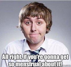   All right, if you're gonna get so menstrual about it!  