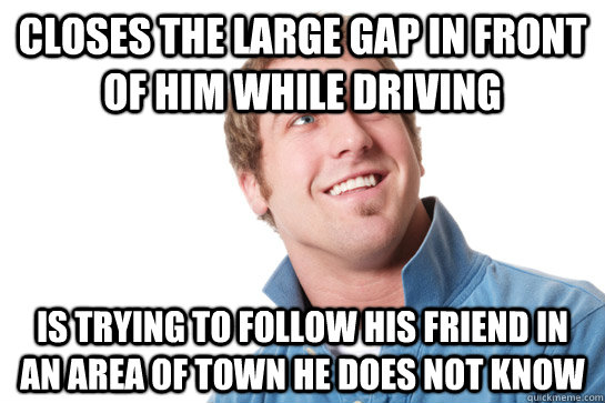 Closes the large gap in front of him while driving is trying to follow his friend in an area of town he does not know  - Closes the large gap in front of him while driving is trying to follow his friend in an area of town he does not know   Misunderstood D-Bag