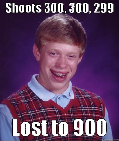   SHOOTS 300, 300, 299       LOST TO 900   Bad Luck Brian