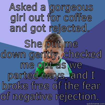 ASKED A GORGEOUS GIRL OUT FOR COFFEE AND GOT REJECTED.  SHE PUT ME DOWN GENTLY, CHECKED ME OUT AS WE PARTED WAYS, AND I BROKE FREE OF THE FEAR OF NEGATIVE REJECTION.  Success Kid