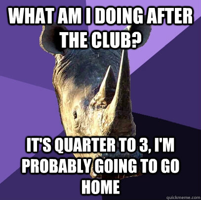 What am i doing after the club? It's quarter to 3, I'm probably going to go home  Sexually Oblivious Rhino