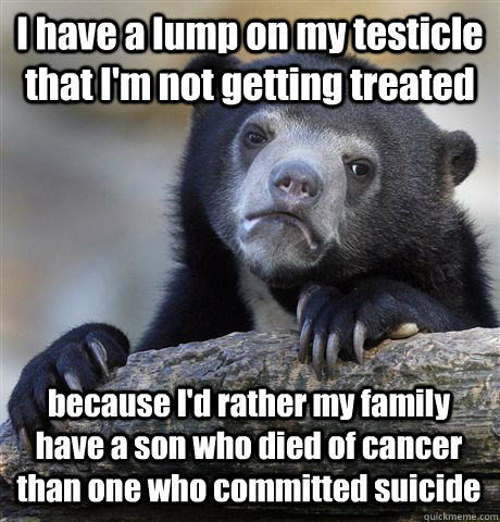I have a lump on my testicle that I'm not getting treated because I'd rather my family have a son who died of cancer than one who committed suicide  Confession Bear