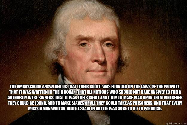 The ambassador answered us that [their right] was founded on the Laws of the Prophet, that it was written in their Koran, that all nations who should not have answered their authority were sinners, that it was their right and duty to make war upon them wh - The ambassador answered us that [their right] was founded on the Laws of the Prophet, that it was written in their Koran, that all nations who should not have answered their authority were sinners, that it was their right and duty to make war upon them wh  Misc
