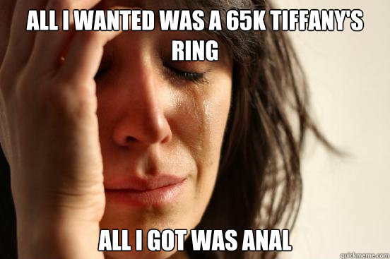 All i wanted was a 65k tiffany's ring All i got was anal  First World Problems