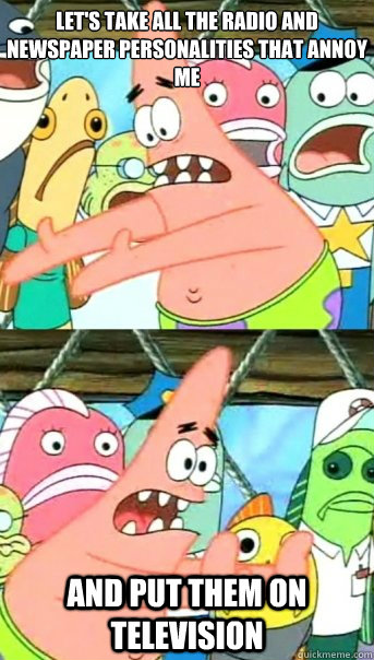 Let's take all the radio and newspaper personalities that annoy me
 and put them on television  Push it somewhere else Patrick
