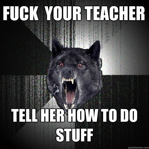 fuck  your teacher  tell her how to do stuff  Insanity Wolf