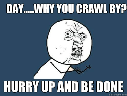 Day.....why you crawl by? HURRY UP AND BE DONE  Y U No
