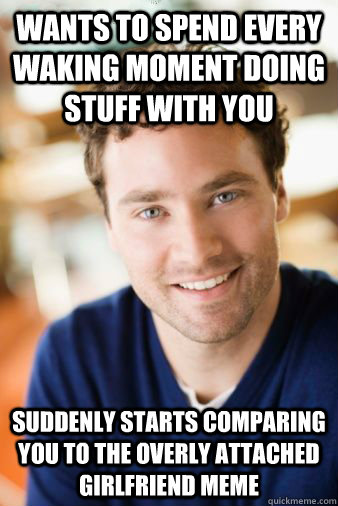 wants to spend every waking moment doing stuff with you suddenly starts comparing you to the overly attached girlfriend meme - wants to spend every waking moment doing stuff with you suddenly starts comparing you to the overly attached girlfriend meme  Almost Perfect Boyfriend