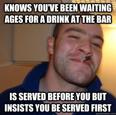 knows you've been waiting ages for a drink at the bar is served before you but insists you be served first  GoodGuyGreg