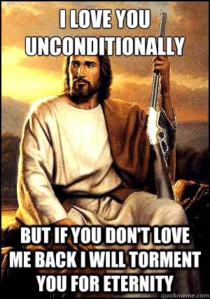 I love you unconditionally but If you don't love me back I will torment you for eternity   
