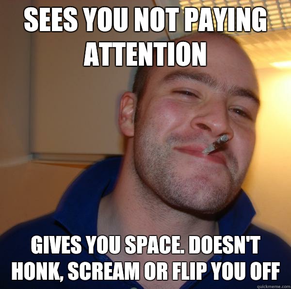 Sees you not paying attention Gives you space. Doesn't honk, scream or flip you off - Sees you not paying attention Gives you space. Doesn't honk, scream or flip you off  Misc