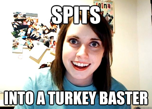 Spits into a turkey baster  Overly Attached Girlfriend