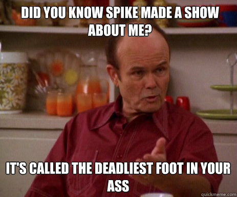 Did you know Spike made a show about me? It's Called The Deadliest Foot in Your Ass  Red Forman
