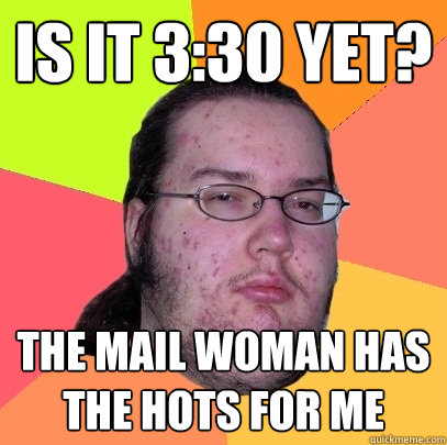 is it 3:30 yet? the mail woman has the hots for me  Butthurt Dweller