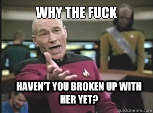 why the fuck haven't you broken up with her yet?  Annoyed Picard