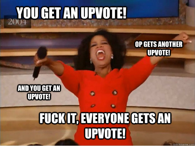 You get an upvote! fuck it, everyone gets an upvote! OP gets another upvote! and you get an upvote!  oprah you get a car
