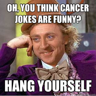 Oh, you think cancer jokes are funny? Hang yourself  Condescending Wonka