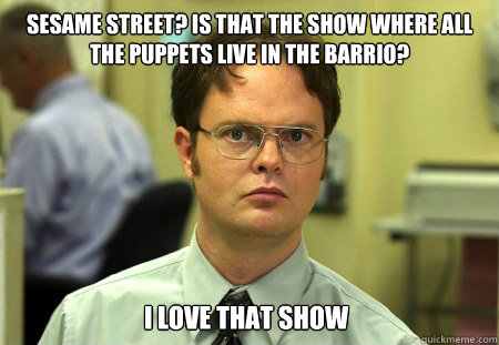 Sesame Street? Is that the show where all the puppets live in the barrio? I love that show  Dwight