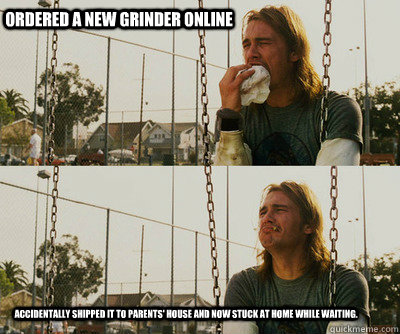 Ordered a new grinder online Accidentally shipped it to parents' house and now stuck at home while waiting.   First World Stoner Problems