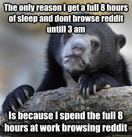 The only reason I get a full 8 hours of sleep and dont browse reddit untill 3 am Is because I spend the full 8 hours at work browsing reddit  Confession Bear